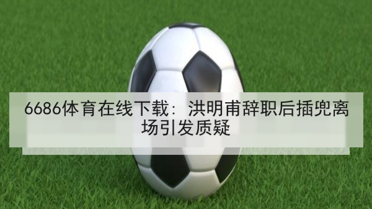 6686体育在线下载: 洪明甫辞职后插兜离场引发质疑